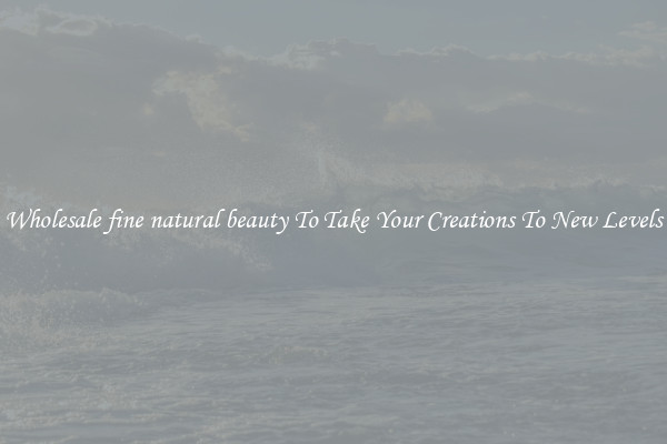 Wholesale fine natural beauty To Take Your Creations To New Levels