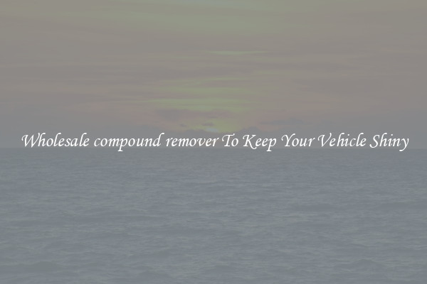Wholesale compound remover To Keep Your Vehicle Shiny