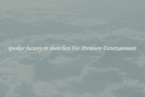 speaker factory in shenzhen For Premium Entertainment 