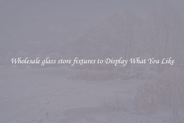Wholesale glass store fixtures to Display What You Like