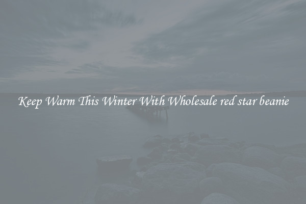 Keep Warm This Winter With Wholesale red star beanie